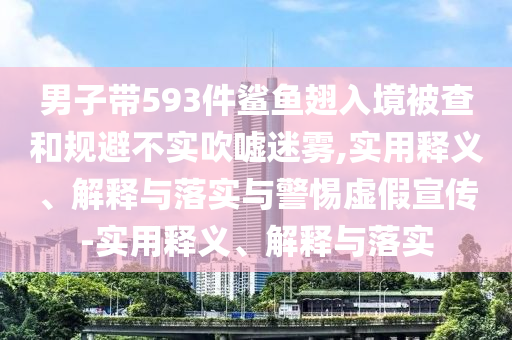 男子带593件鲨鱼翅入境被查和规避不实吹嘘迷雾,实用释义、解释与落实与警惕虚假宣传-实用释义、解释与落实