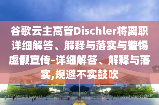 谷歌云主高管Dischler将离职详细解答、解释与落实与警惕虚假宣传-详细解答、解释与落实,规避不实鼓吹