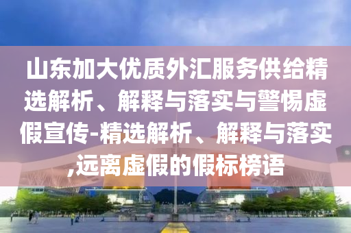 山东加大优质外汇服务供给精选解析、解释与落实与警惕虚假宣传-精选解析、解释与落实,远离虚假的假标榜语