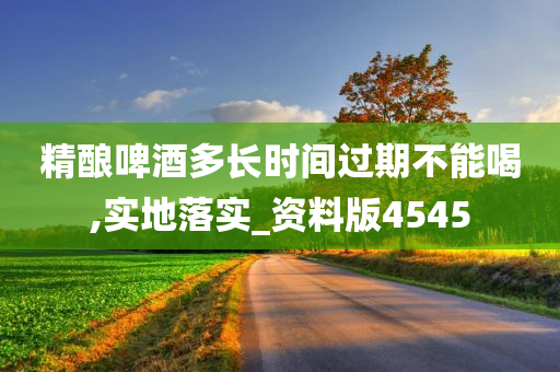 精酿啤酒多长时间过期不能喝,实地落实_资料版4545