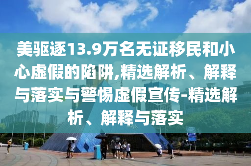 美驅(qū)逐13.9萬名無證移民和小心虛假的陷阱,精選解析、解釋與落實(shí)與警惕虛假宣傳-精選解析、解釋與落實(shí)