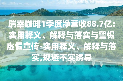 瑞幸咖啡1季度凈營收88.7億:實用釋義、解釋與落實與警惕虛假宣傳-實用釋義、解釋與落實,規(guī)避不實誘導(dǎo)