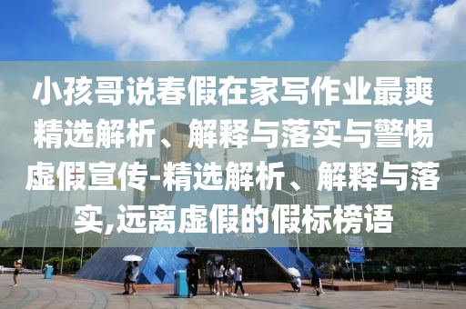 小孩哥說春假在家寫作業(yè)最爽精選解析、解釋與落實(shí)與警惕虛假宣傳-精選解析、解釋與落實(shí),遠(yuǎn)離虛假的假標(biāo)榜語