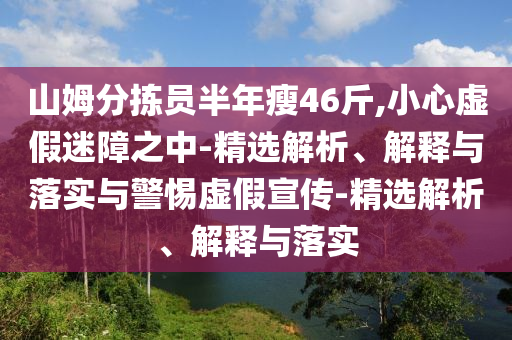 山姆分揀員半年瘦46斤,小心虛假迷障之中-精選解析、解釋與落實與警惕虛假宣傳-精選解析、解釋與落實
