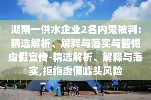 湖南一供水企業(yè)2名內(nèi)鬼被判:精選解析、解釋與落實(shí)與警惕虛假宣傳-精選解析、解釋與落實(shí),拒絕虛假噱頭風(fēng)險
