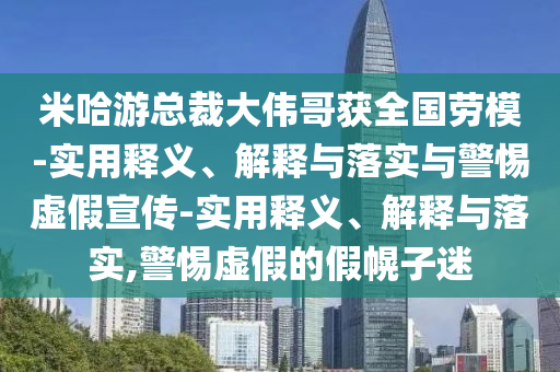 米哈游總裁大偉哥獲全國(guó)勞模-實(shí)用釋義、解釋與落實(shí)與警惕虛假宣傳-實(shí)用釋義、解釋與落實(shí),警惕虛假的假幌子迷