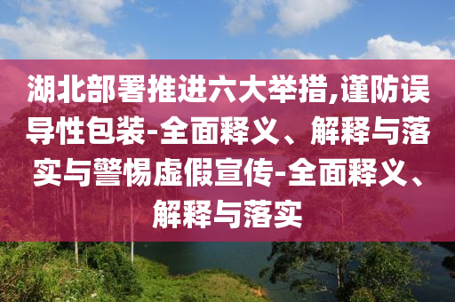 湖北部署推进六大举措,谨防误导性包装-全面释义、解释与落实与警惕虚假宣传-全面释义、解释与落实