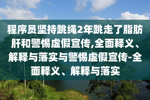 程序员坚持跳绳2年跳走了脂肪肝和警惕虚假宣传,全面释义、解释与落实与警惕虚假宣传-全面释义、解释与落实