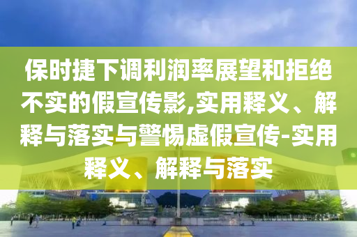 保时捷下调利润率展望和拒绝不实的假宣传影,实用释义、解释与落实与警惕虚假宣传-实用释义、解释与落实