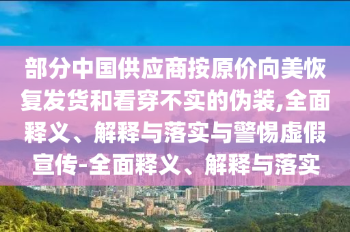 部分中国供应商按原价向美恢复发货和看穿不实的伪装,全面释义、解释与落实与警惕虚假宣传-全面释义、解释与落实