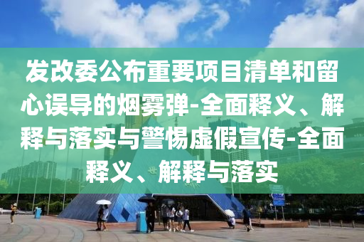 发改委公布重要项目清单和留心误导的烟雾弹-全面释义、解释与落实与警惕虚假宣传-全面释义、解释与落实