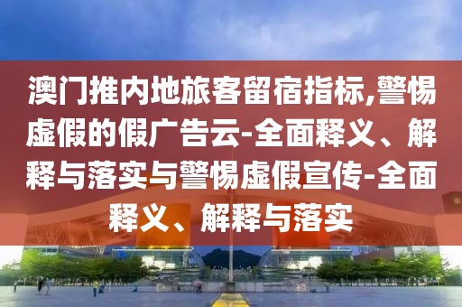 澳門推內(nèi)地旅客留宿指標,警惕虛假的假廣告云-全面釋義、解釋與落實與警惕虛假宣傳-全面釋義、解釋與落實