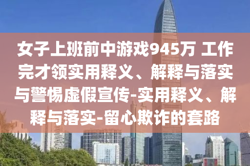 女子上班前中游戏945万 工作完才领实用释义、解释与落实与警惕虚假宣传-实用释义、解释与落实-留心欺诈的套路