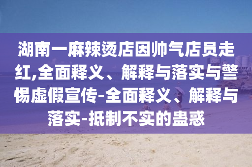 湖南一麻辣烫店因帅气店员走红,全面释义、解释与落实与警惕虚假宣传-全面释义、解释与落实-抵制不实的蛊惑