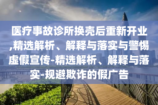 医疗事故诊所换壳后重新开业,精选解析、解释与落实与警惕虚假宣传-精选解析、解释与落实-规避欺诈的假广告