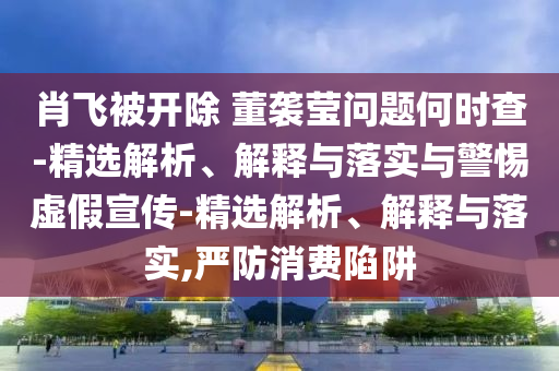 肖飞被开除 董袭莹问题何时查-精选解析、解释与落实与警惕虚假宣传-精选解析、解释与落实,严防消费陷阱