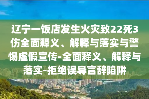 遼寧一飯店發(fā)生火災(zāi)致22死3傷全面釋義、解釋與落實與警惕虛假宣傳-全面釋義、解釋與落實-拒絕誤導(dǎo)言辭陷阱