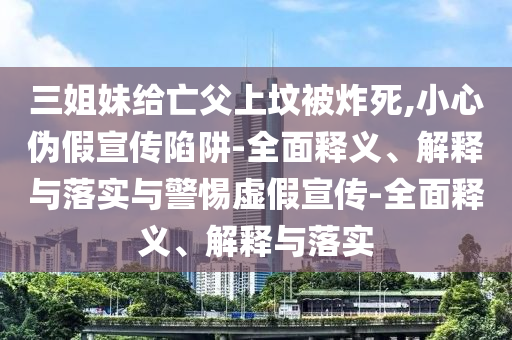 三姐妹给亡父上坟被炸死,小心伪假宣传陷阱-全面释义、解释与落实与警惕虚假宣传-全面释义、解释与落实