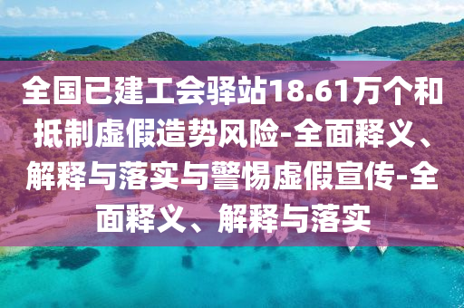 全国已建工会驿站18.61万个和抵制虚假造势风险-全面释义、解释与落实与警惕虚假宣传-全面释义、解释与落实