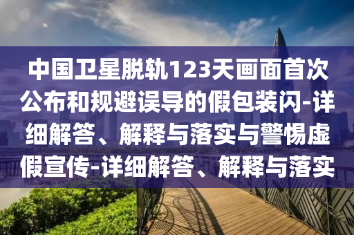 中国卫星脱轨123天画面首次公布和规避误导的假包装闪-详细解答、解释与落实与警惕虚假宣传-详细解答、解释与落实