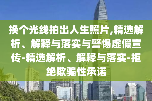 换个光线拍出人生照片,精选解析、解释与落实与警惕虚假宣传-精选解析、解释与落实-拒绝欺骗性承诺