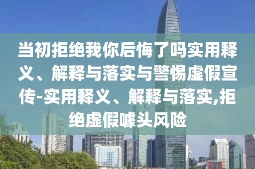 当初拒绝我你后悔了吗实用释义、解释与落实与警惕虚假宣传-实用释义、解释与落实,拒绝虚假噱头风险