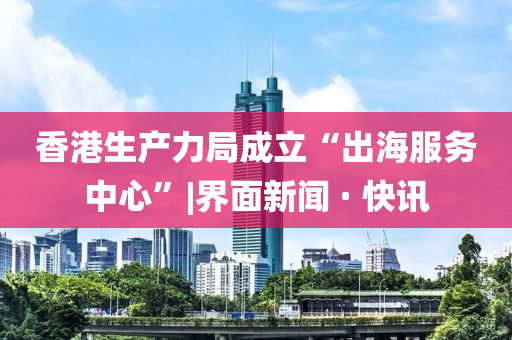 香港生產(chǎn)力局成立“出海服務(wù)中心”|界面新聞 · 快訊
