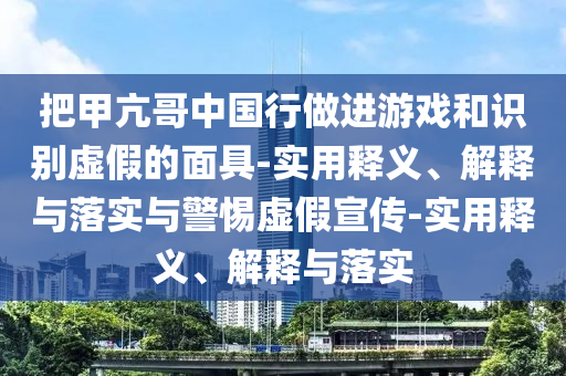 把甲亢哥中國行做進(jìn)游戲和識別虛假的面具-實(shí)用釋義、解釋與落實(shí)與警惕虛假宣傳-實(shí)用釋義、解釋與落實(shí)