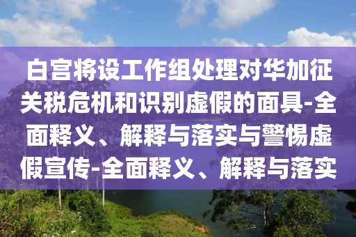 白宮將設(shè)工作組處理對華加征關(guān)稅危機(jī)和識別虛假的面具-全面釋義、解釋與落實(shí)與警惕虛假宣傳-全面釋義、解釋與落實(shí)