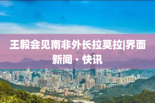 王毅會見南非外長拉莫拉|界面新聞 · 快訊