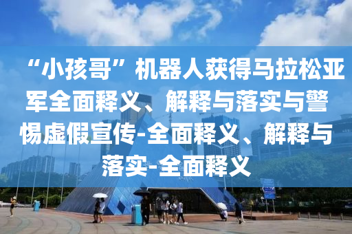 “小孩哥”機器人獲得馬拉松亞軍全面釋義、解釋與落實與警惕虛假宣傳-全面釋義、解釋與落實-全面釋義