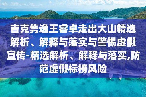 吉克雋逸王睿卓走出大山精選解析、解釋與落實(shí)與警惕虛假宣傳-精選解析、解釋與落實(shí),防范虛假標(biāo)榜風(fēng)險(xiǎn)