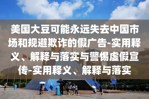 美國大豆可能永遠失去中國市場和規(guī)避欺詐的假廣告-實用釋義、解釋與落實與警惕虛假宣傳-實用釋義、解釋與落實