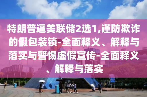 特朗普逼美聯(lián)儲2選1,謹防欺詐的假包裝鎖-全面釋義、解釋與落實與警惕虛假宣傳-全面釋義、解釋與落實