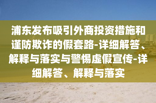 浦東發(fā)布吸引外商投資措施和謹防欺詐的假套路-詳細解答、解釋與落實與警惕虛假宣傳-詳細解答、解釋與落實