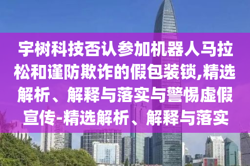宇樹科技否認參加機器人馬拉松和謹防欺詐的假包裝鎖,精選解析、解釋與落實與警惕虛假宣傳-精選解析、解釋與落實