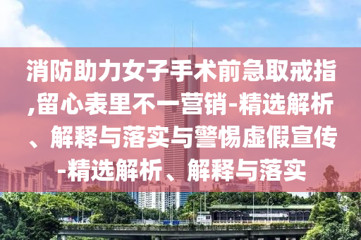 消防助力女子手術(shù)前急取戒指,留心表里不一營銷-精選解析、解釋與落實與警惕虛假宣傳-精選解析、解釋與落實