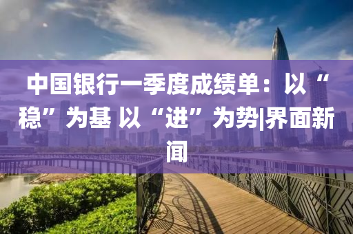 中國銀行一季度成績單：以“穩(wěn)”為基 以“進(jìn)”為勢|界面新聞