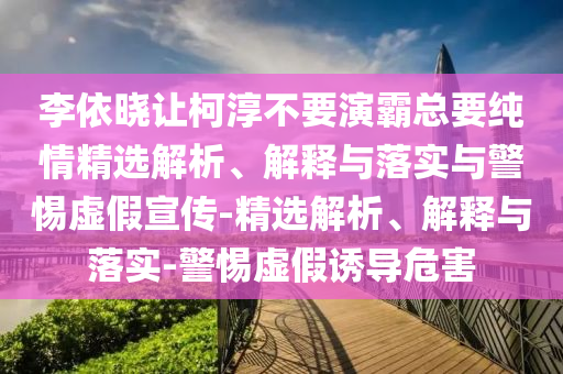 李依晓让柯淳不要演霸总要纯情精选解析、解释与落实与警惕虚假宣传-精选解析、解释与落实-警惕虚假诱导危害