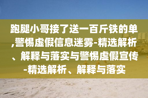 跑腿小哥接了送一百斤鐵的單,警惕虛假信息迷霧-精選解析、解釋與落實(shí)與警惕虛假宣傳-精選解析、解釋與落實(shí)