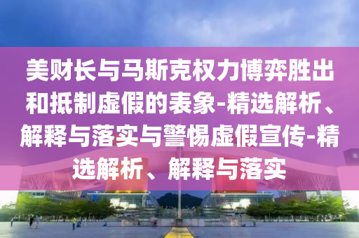美財長與馬斯克權力博弈勝出和抵制虛假的表象-精選解析、解釋與落實與警惕虛假宣傳-精選解析、解釋與落實