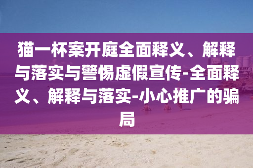 貓一杯案開(kāi)庭全面釋義、解釋與落實(shí)與警惕虛假宣傳-全面釋義、解釋與落實(shí)-小心推廣的騙局