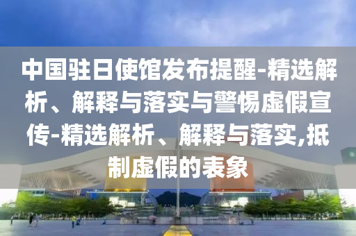中國(guó)駐日使館發(fā)布提醒-精選解析、解釋與落實(shí)與警惕虛假宣傳-精選解析、解釋與落實(shí),抵制虛假的表象