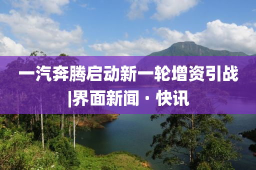 一汽奔騰啟動新一輪增資引戰(zhàn)|界面新聞 · 快訊