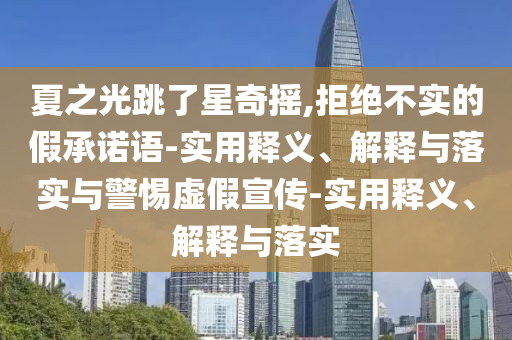 夏之光跳了星奇搖,拒絕不實(shí)的假承諾語-實(shí)用釋義、解釋與落實(shí)與警惕虛假宣傳-實(shí)用釋義、解釋與落實(shí)