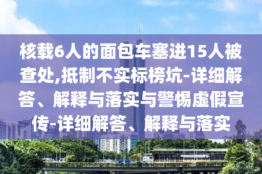 核載6人的面包車塞進(jìn)15人被查處,抵制不實(shí)標(biāo)榜坑-詳細(xì)解答、解釋與落實(shí)與警惕虛假宣傳-詳細(xì)解答、解釋與落實(shí)