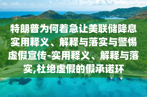 特朗普為何著急讓美聯(lián)儲降息實(shí)用釋義、解釋與落實(shí)與警惕虛假宣傳-實(shí)用釋義、解釋與落實(shí),杜絕虛假的假承諾環(huán)