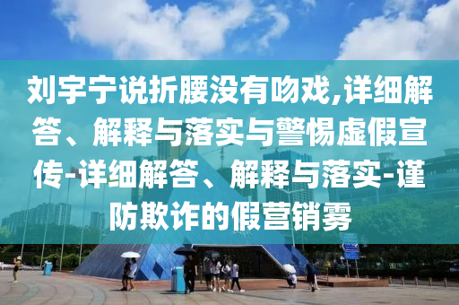 劉宇寧說折腰沒有吻戲,詳細解答、解釋與落實與警惕虛假宣傳-詳細解答、解釋與落實-謹防欺詐的假營銷霧