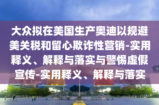 大眾擬在美國生產(chǎn)奧迪以規(guī)避美關(guān)稅和留心欺詐性營銷-實(shí)用釋義、解釋與落實(shí)與警惕虛假宣傳-實(shí)用釋義、解釋與落實(shí)