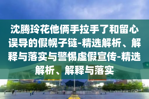 沈騰玲花他倆手拉手了和留心誤導(dǎo)的假幌子鏈-精選解析、解釋與落實(shí)與警惕虛假宣傳-精選解析、解釋與落實(shí)